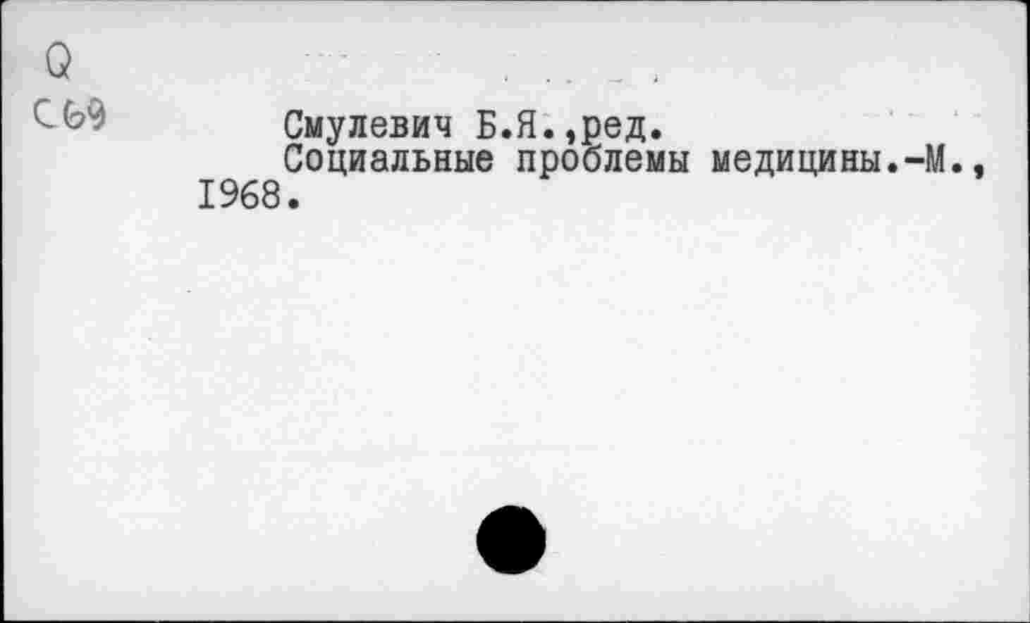 ﻿о	.
Смулевич Б.Я.эред.
Социальные проблемы медицины.-М.. 1968.